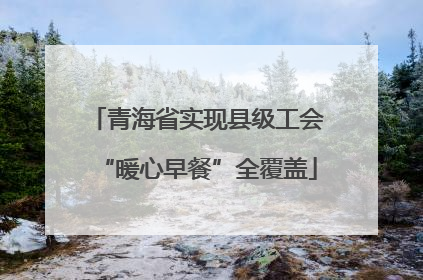 青海省实现县级工会“暖心早餐”全覆盖