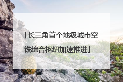 长三角首个地级城市空铁综合枢纽加速推进