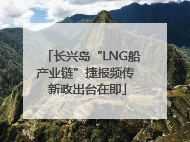 长兴岛“LNG船产业链”捷报频传 新政出台在即