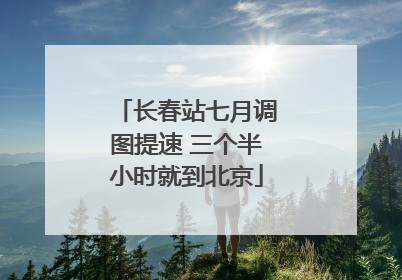 长春站七月调图提速 三个半小时就到北京