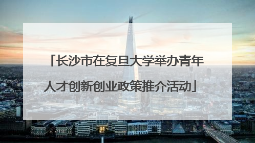 长沙市在复旦大学举办青年人才创新创业政策推介活动