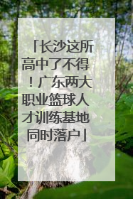 长沙这所高中了不得！广东两大职业篮球人才训练基地同时落户