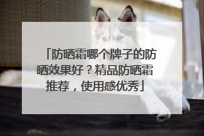 防晒霜哪个牌子的防晒效果好？精品防晒霜推荐，使用感优秀