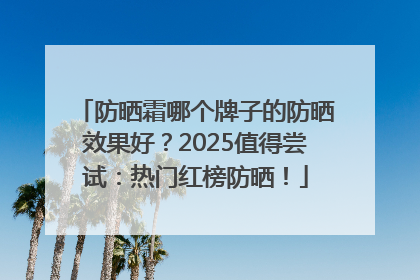 防晒霜哪个牌子的防晒效果好？2025值得尝试：热门红榜防晒！