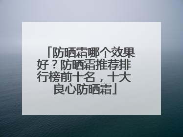防晒霜哪个效果好？防晒霜推荐排行榜前十名，十大良心防晒霜