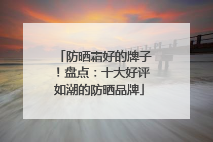 防晒霜好的牌子！盘点：十大好评如潮的防晒品牌