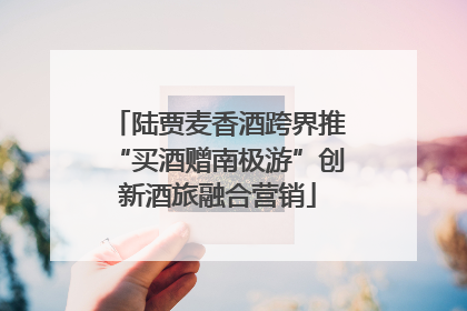 陆贾麦香酒跨界推“买酒赠南极游”创新酒旅融合营销