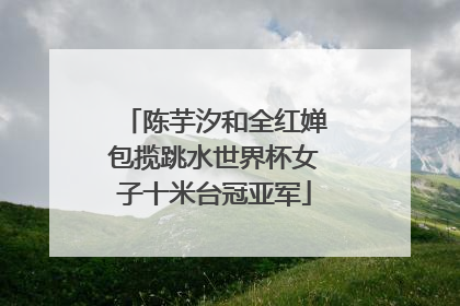 陈芋汐和全红婵包揽跳水世界杯女子十米台冠亚军