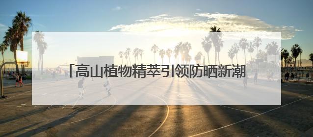 高山植物精萃引领防晒新潮流，植物医生防晒“顶流”