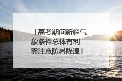 高考期间新疆气象条件总体有利 需注意防暑降温