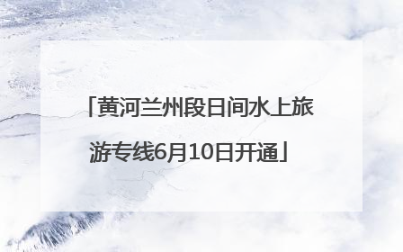 黄河兰州段日间水上旅游专线6月10日开通