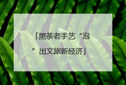 黑茶老手艺“泡”出文旅新经济