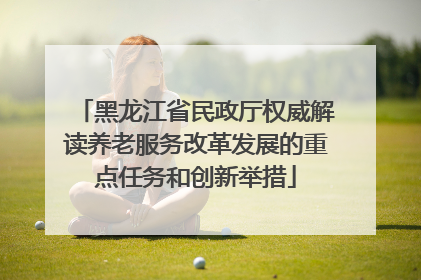 黑龙江省民政厅权威解读养老服务改革发展的重点任务和创新举措