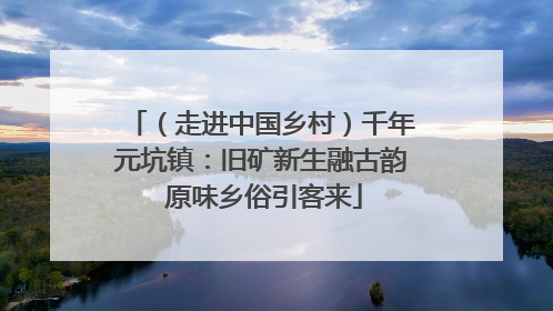 （走进中国乡村）千年元坑镇：旧矿新生融古韵 原味乡俗引客来