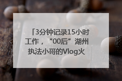 3分钟记录15小时工作，“00后”湖州执法小哥的Vlog火了，还被网友点赞