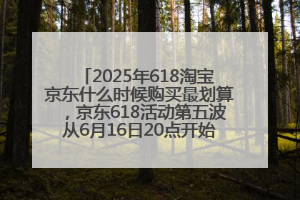 2025年618淘宝京东什么时候购买最划算，京东618活动第五波从6月16日20点开始最便宜优惠！