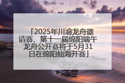 2025年川渝龙舟邀请赛、第十一届绵阳端午龙舟公开赛将于5月31日在绵阳仙海开赛