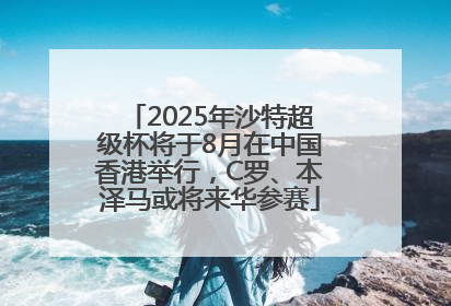 2025年沙特超级杯将于8月在中国香港举行，C罗、本泽马或将来华参赛