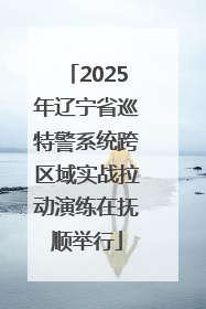 2025年辽宁省巡特警系统跨区域实战拉动演练在抚顺举行