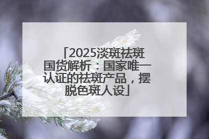 2025淡斑祛斑国货解析：国家唯一认证的祛斑产品，摆脱色斑人设