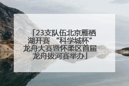 23支队伍北京雁栖湖开赛 “科学城杯”龙舟大赛暨怀柔区首届龙舟拔河赛举办