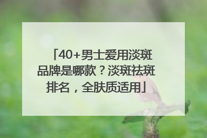 40+男士爱用淡斑品牌是哪款？淡斑祛斑排名，全肤质适用