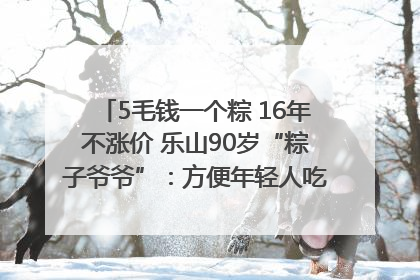 5毛钱一个粽 16年不涨价 乐山90岁“粽子爷爷”：方便年轻人吃口热乎早饭｜封面头条