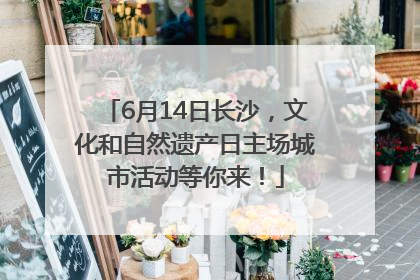 6月14日长沙，文化和自然遗产日主场城市活动等你来！