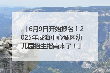 6月9日开始报名！2025年威海中心城区幼儿园招生指南来了！