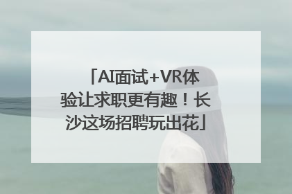 AI面试+VR体验让求职更有趣！长沙这场招聘玩出花